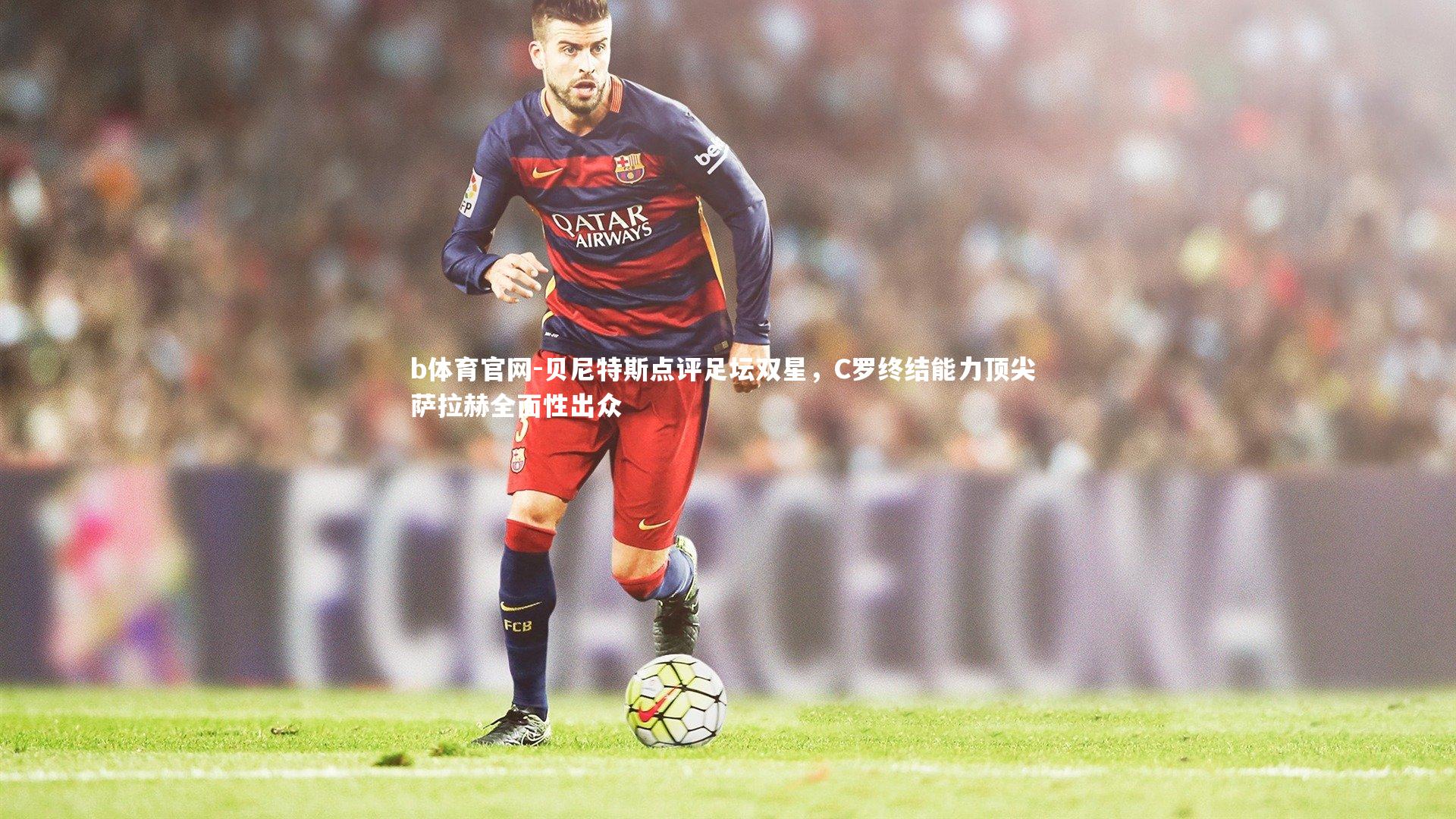 贝尼特斯点评足坛双星,C罗终结能力顶尖 萨拉赫全面性出众